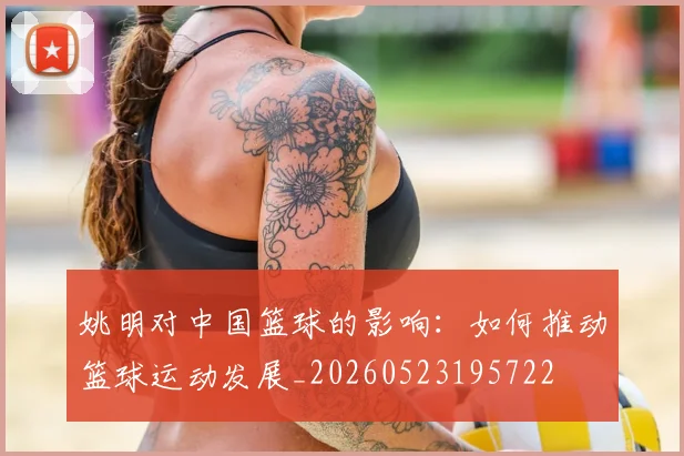 姚明对中国篮球的影响：如何推动篮球运动发展_20260523195722