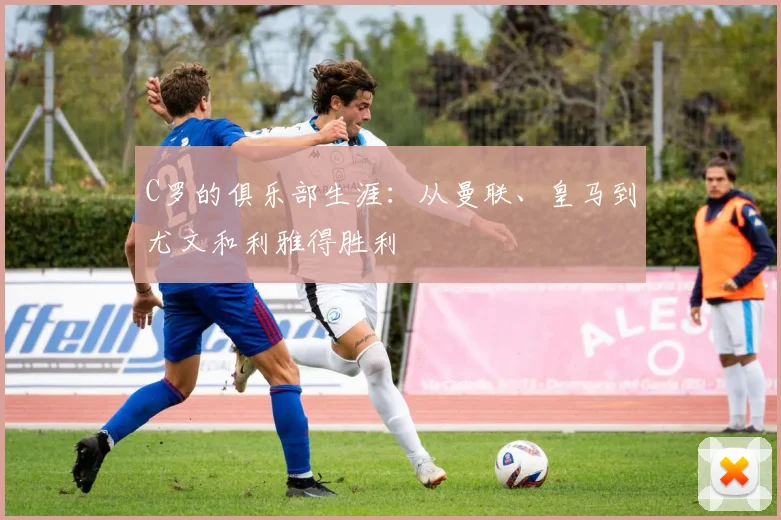 C罗的俱乐部生涯：从曼联、皇马到尤文和利雅得胜利