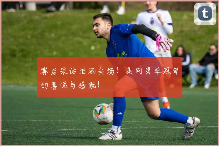 赛后采访泪洒当场！美网男单冠军的喜悦与感慨！