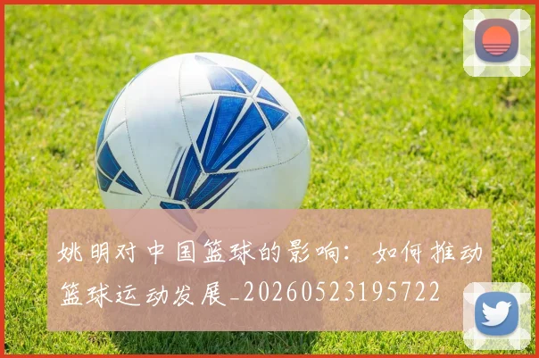 姚明对中国篮球的影响：如何推动篮球运动发展_20260523195722