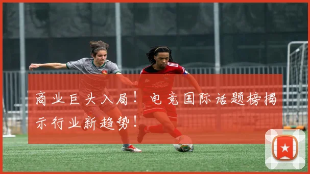 商业巨头入局！电竞国际话题榜揭示行业新趋势！