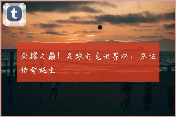 荣耀之巅！足球电竞世界杯，见证传奇诞生