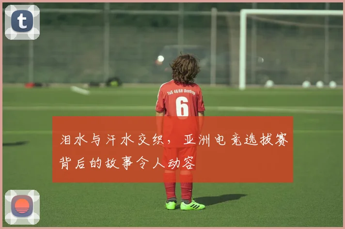 泪水与汗水交织，亚洲电竞选拔赛背后的故事令人动容