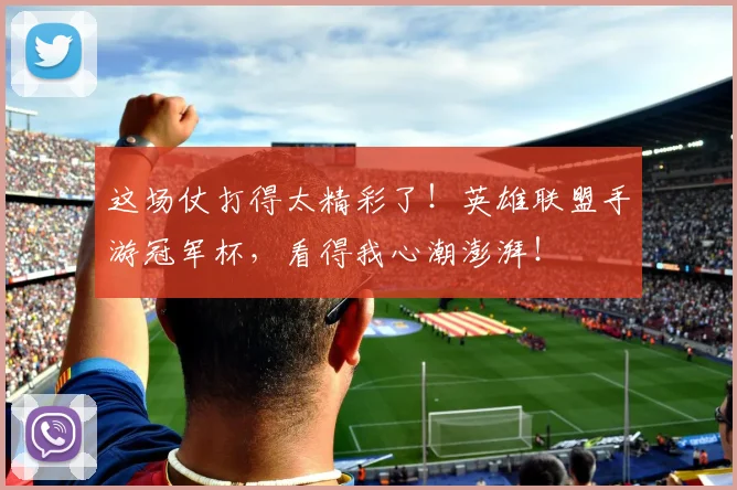 这场仗打得太精彩了！英雄联盟手游冠军杯，看得我心潮澎湃！