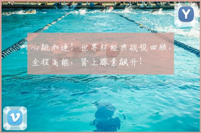 心跳加速！世界杯经典战役回顾，全程高能，肾上腺素飙升！