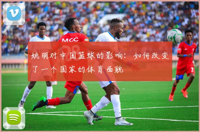 姚明对中国篮球的影响：如何改变了一个国家的体育面貌
