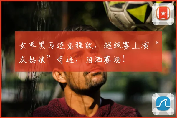 女单黑马连克强敌，超级赛上演“灰姑娘”奇迹，泪洒赛场！