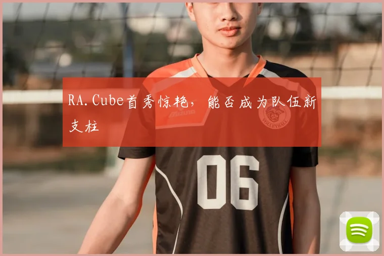 RA.Cube首秀惊艳,能否成为队伍新支柱