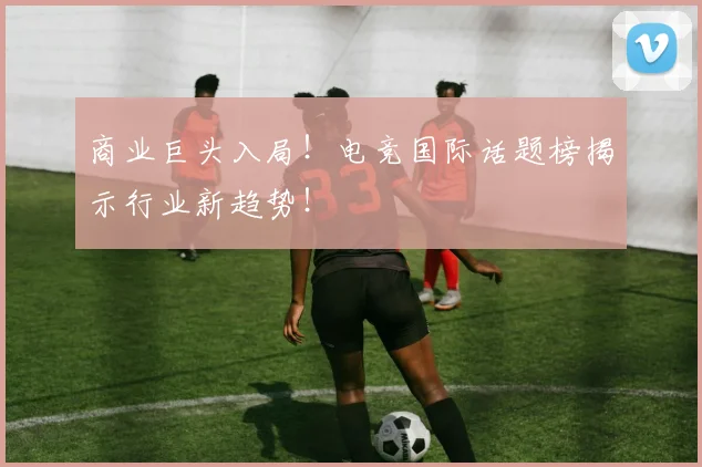 商业巨头入局！电竞国际话题榜揭示行业新趋势！