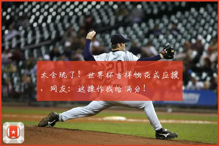 太会玩了！世界杯吉祥物花式应援，网友：这操作我给满分！