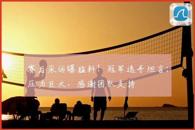 赛后采访曝猛料！冠军选手坦言：压力巨大，感谢团队支持