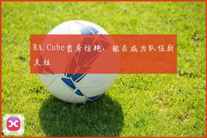 RA.Cube首秀惊艳，能否成为队伍新支柱