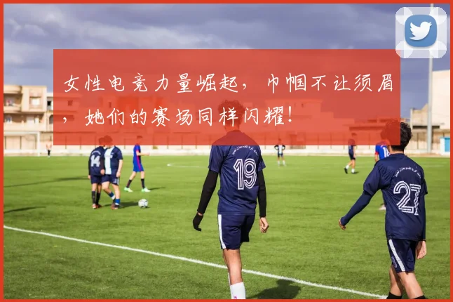 女性电竞力量崛起，巾帼不让须眉，她们的赛场同样闪耀！